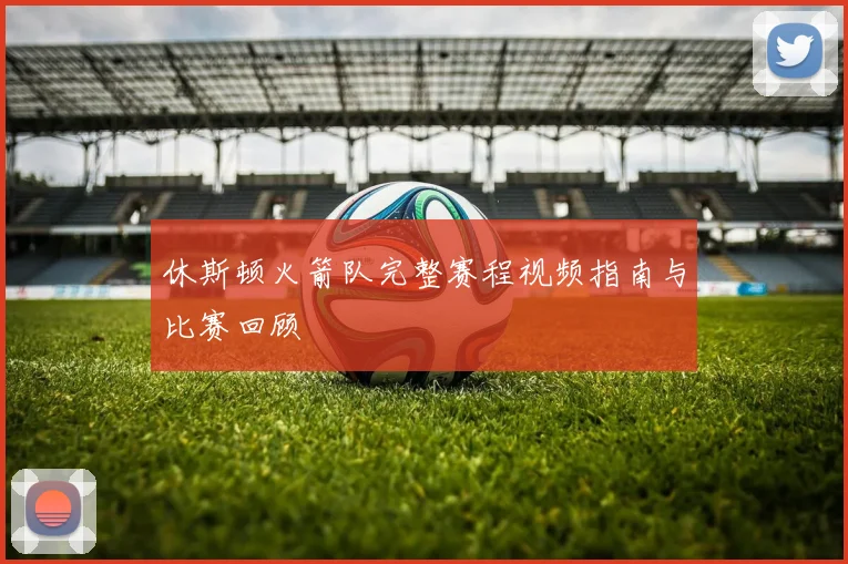 休斯顿火箭队完整赛程视频指南与比赛回顾