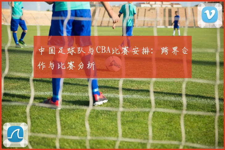中国足球队与CBA比赛安排:跨界合作与比赛分析