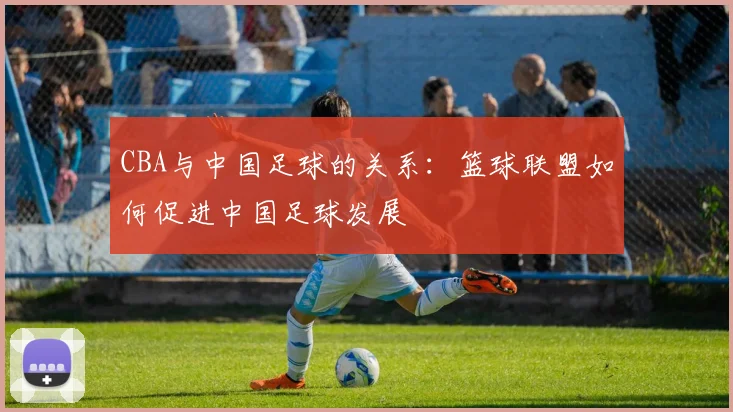 CBA与中国足球的关系：篮球联盟如何促进中国足球发展