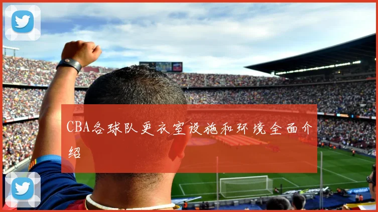 CBA各球队更衣室设施和环境全面介绍