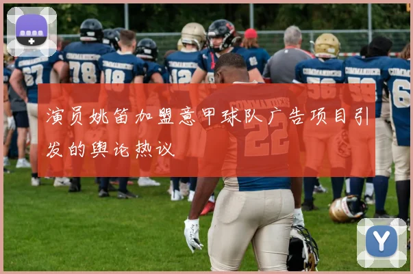 演员姚笛加盟意甲球队广告项目引发的舆论热议